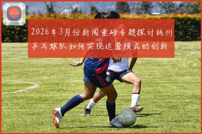 2026年3月份新闻重磅专题探讨杭州乒乓球队如何实现运营模式的创新与突破