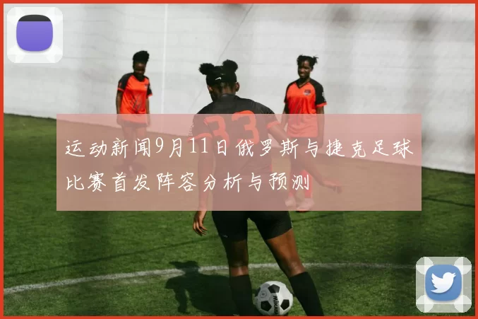 运动新闻9月11日俄罗斯与捷克足球比赛首发阵容分析与预测