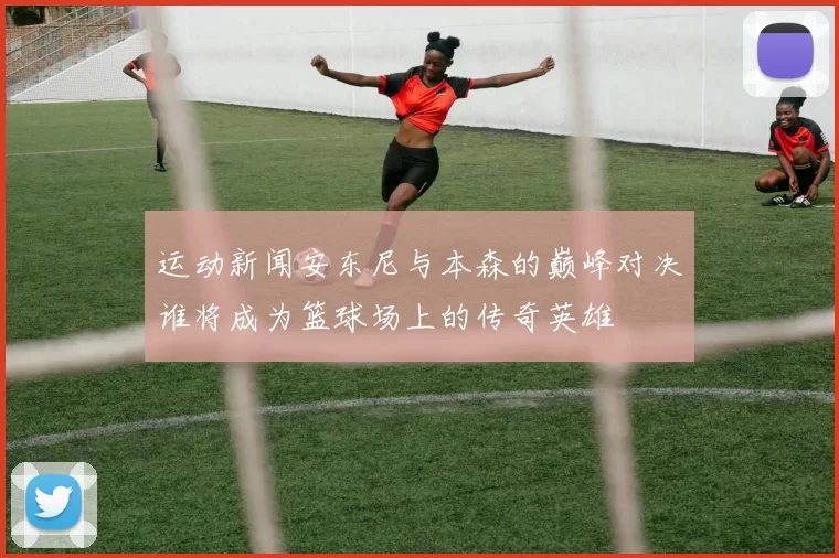 运动新闻安东尼与本森的巅峰对决谁将成为篮球场上的传奇英雄