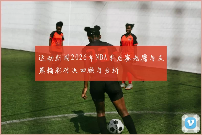 运动新闻2026年NBA季后赛老鹰与灰熊精彩对决回顾与分析